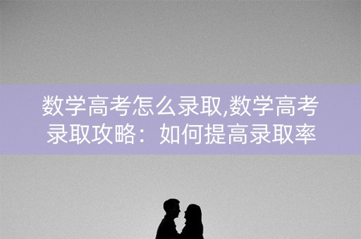 数学高考怎么录取,数学高考录取攻略:如何提高录取率 数学高考怎么录取,数学高考录取攻略:如何提高录取率