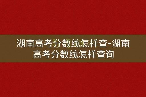 湖南高考分数线怎样查-湖南高考分数线怎样查询