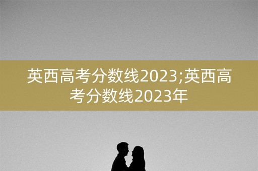 英西高考分数线2023;英西高考分数线2023年