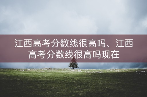 江西高考分数线很高吗、江西高考分数线很高吗现在