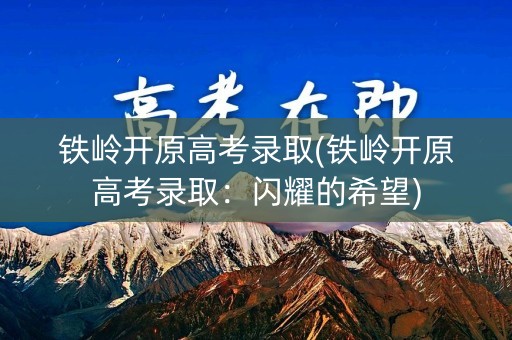 铁岭开原高考录取(铁岭开原高考录取：闪耀的希望)