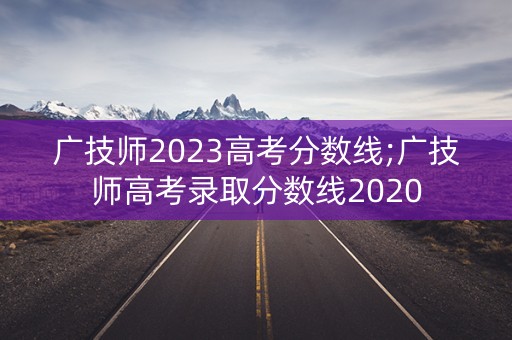 广技师2023高考分数线;广技师高考录取分数线2020 广技师2023高考分数线;广技师高考录取分数线2020