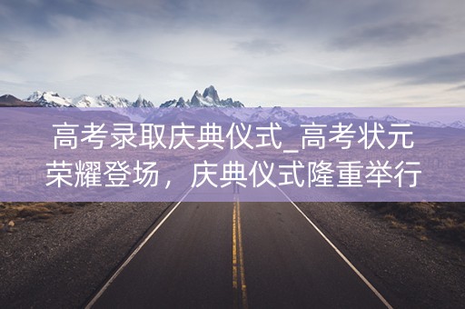 高考录取庆典仪式_高考状元荣耀登场,庆典仪式隆重举行 高考录取庆典仪式_高考状元荣耀登场,庆典仪式隆重举行