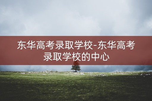 东华高考录取学校-东华高考录取学校的中心
