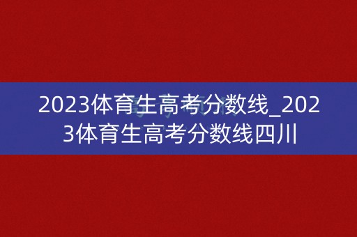 2023体育生高考分数线_2023体育生高考分数线四川