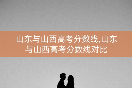山东与山西高考分数线,山东与山西高考分数线对比 山东与山西高考分数线,山东与山西高考分数线对比