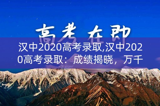 汉中2020高考录取,汉中2020高考录取:成绩揭晓,万千学子梦圆大学 汉中2020高考录取,汉中2020高考录取:成绩揭晓,万千学子梦圆大学