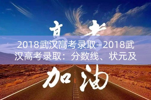 2018武汉高考录取—2018武汉高考录取:分数线、状元及录取情况 2018武汉高考录取—2018武汉高考录取:分数线、状元及录取情况