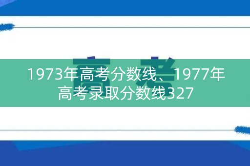 1973年高考分数线、1977年高考录取分数线327 1973年高考分数线、1977年高考录取分数线327