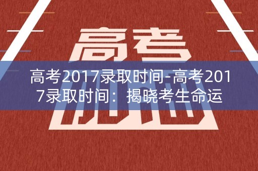 高考2017录取时间-高考2017录取时间:揭晓考生命运 高考2017录取时间-高考2017录取时间:揭晓考生命运