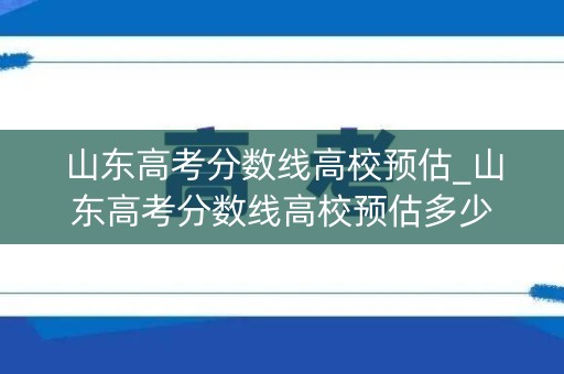 山东高考分数线高校预估_山东高考分数线高校预估多少