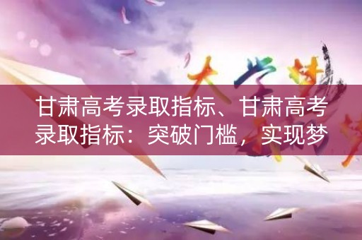 甘肃高考录取指标、甘肃高考录取指标:突破门槛,实现梦想 甘肃高考录取指标、甘肃高考录取指标:突破门槛,实现梦想