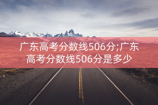 广东高考分数线506分;广东高考分数线506分是多少
