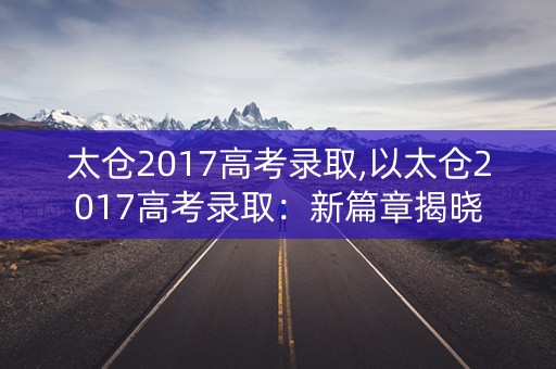 太仓2017高考录取,以太仓2017高考录取:新篇章揭晓 太仓2017高考录取,以太仓2017高考录取:新篇章揭晓