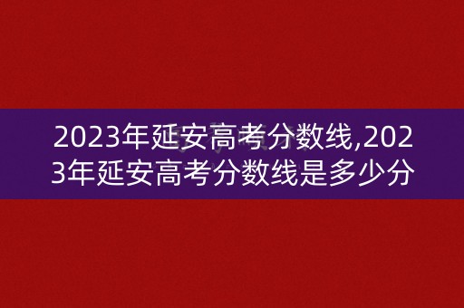 2023年延安高考分数线,2023年延安高考分数线是多少分