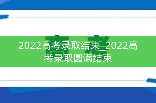 2022高考录取结束_2022高考录取圆满结束 2022高考录取结束_2022高考录取圆满结束