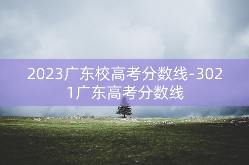 2023广东校高考分数线-3021广东高考分数线