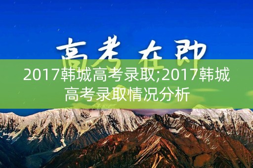 2017韩城高考录取;2017韩城高考录取情况分析 2017韩城高考录取;2017韩城高考录取情况分析