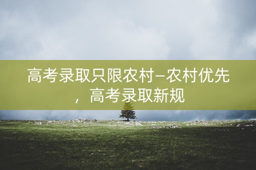 高考录取只限农村—农村优先,高考录取新规 高考录取只限农村—农村优先,高考录取新规