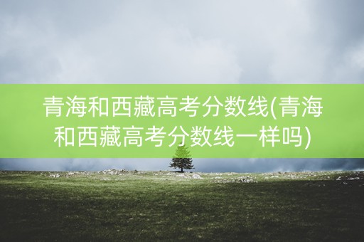 青海和西藏高考分数线(青海和西藏高考分数线一样吗) 青海和西藏高考分数线(青海和西藏高考分数线一样吗)