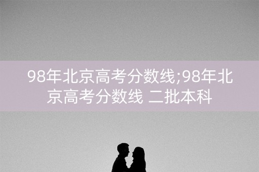 98年北京高考分数线;98年北京高考分数线 二批本科 98年北京高考分数线;98年北京高考分数线 二批本科