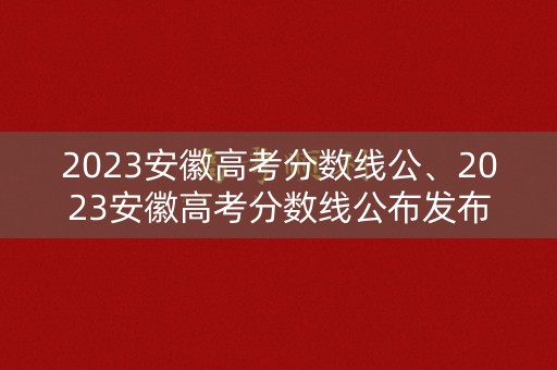 2023安徽高考分数线公、2023安徽高考分数线公布发布会