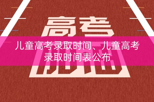 儿童高考录取时间、儿童高考录取时间表公布