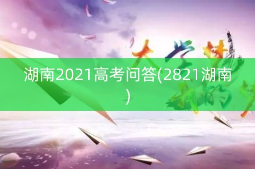 湖南2021高考问答(2821湖南)