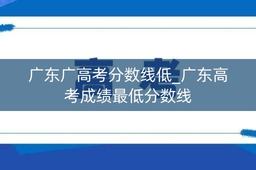 广东广高考分数线低_广东高考成绩最低分数线