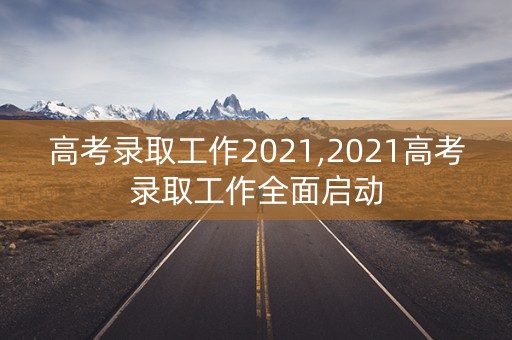 高考录取工作2021,2021高考录取工作全面启动