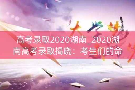 高考录取2020湖南_2020湖南高考录取揭晓：考生们的命运之路