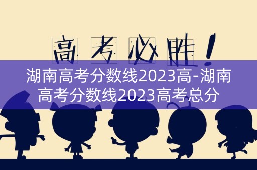 湖南高考分数线2023高-湖南高考分数线2023高考总分