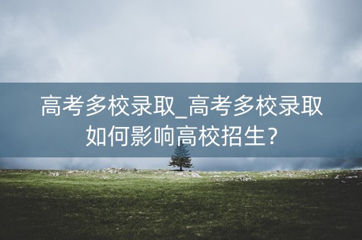高考多校录取_高考多校录取如何影响高校招生？