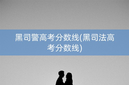 黑司警高考分数线(黑司法高考分数线) 黑司警高考分数线(黑司法高考分数线)