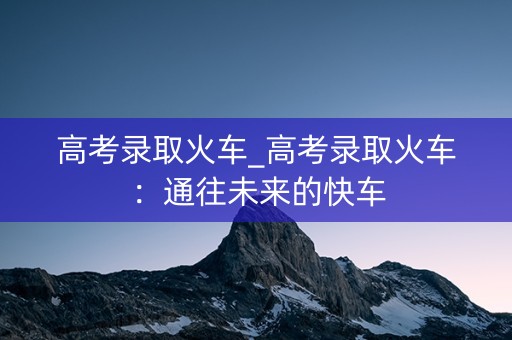 高考录取火车_高考录取火车：通往未来的快车