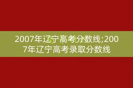 2007年辽宁高考分数线;2007年辽宁高考录取分数线