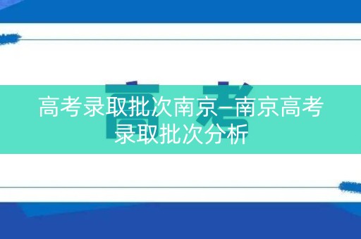 高考录取批次南京—南京高考录取批次分析 高考录取批次南京—南京高考录取批次分析