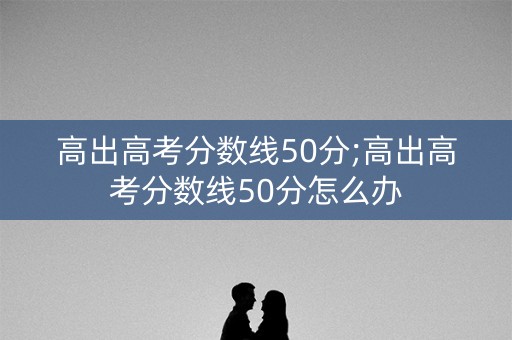 高出高考分数线50分;高出高考分数线50分怎么办