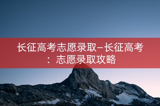 长征高考志愿录取—长征高考：志愿录取攻略