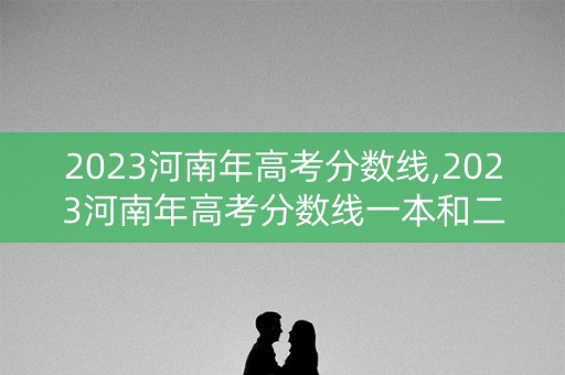 2023河南年高考分数线,2023河南年高考分数线一本和二本分数线多少
