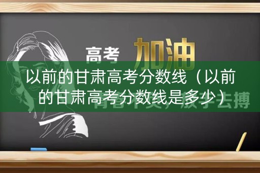 以前的甘肃高考分数线(以前的甘肃高考分数线是多少) 以前的甘肃高考分数线(以前的甘肃高考分数线是多少)