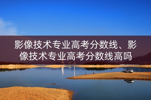影像技术专业高考分数线、影像技术专业高考分数线高吗 影像技术专业高考分数线、影像技术专业高考分数线高吗
