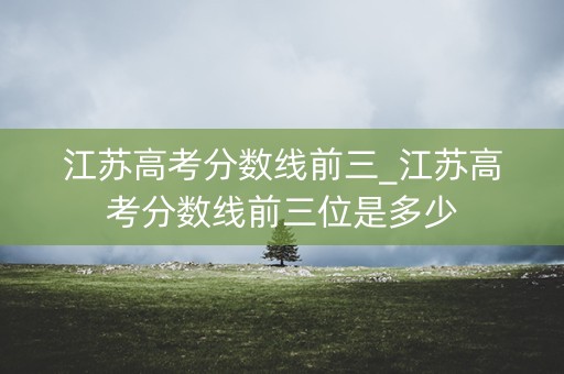 江苏高考分数线前三_江苏高考分数线前三位是多少 江苏高考分数线前三_江苏高考分数线前三位是多少