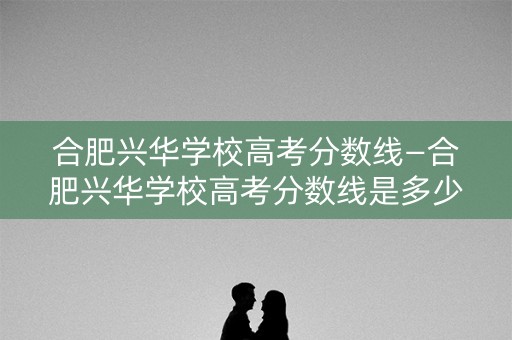 合肥兴华学校高考分数线—合肥兴华学校高考分数线是多少 合肥兴华学校高考分数线—合肥兴华学校高考分数线是多少