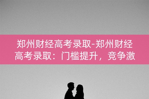 郑州财经高考录取-郑州财经高考录取：门槛提升，竞争激烈