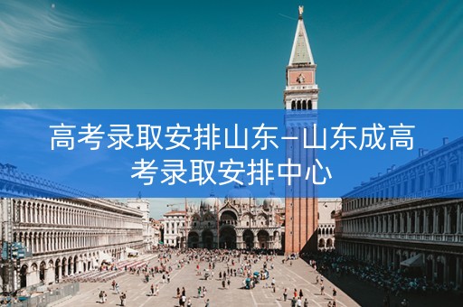 高考录取安排山东—山东成高考录取安排中心 高考录取安排山东—山东成高考录取安排中心