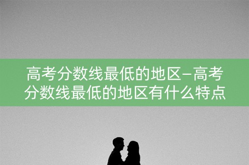高考分数线最低的地区—高考分数线最低的地区有什么特点 高考分数线最低的地区—高考分数线最低的地区有什么特点