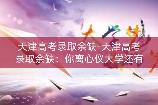 天津高考录取余缺-天津高考录取余缺：你离心仪大学还有多远？