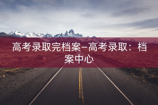 高考录取完档案—高考录取:档案中心 高考录取完档案—高考录取:档案中心