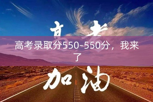 高考录取分550-550分,我来了 高考录取分550-550分,我来了